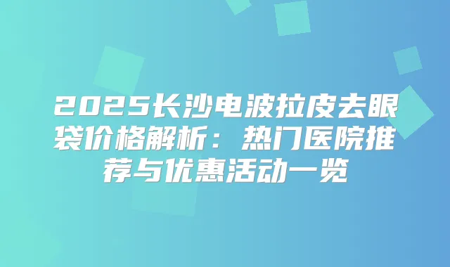 2025长沙电波拉皮去眼袋价格解析:热门医院推荐与优惠活动一览