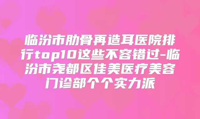 临汾市肋骨再造耳医院排行top10这些不容错过-临汾市尧都区佳美医疗美容门诊部个个实力派
