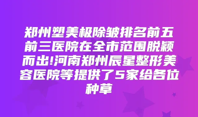 郑州塑美极除皱排名前五前三医院在全市范围脱颖而出!河南郑州辰星整形美容医院等提供了5家给各位种草