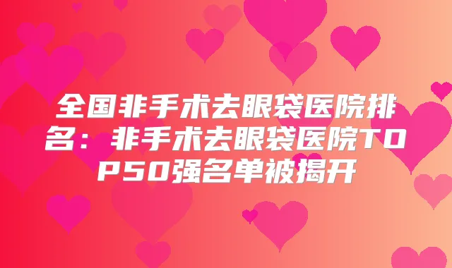 全国非手术去眼袋医院排名：非手术去眼袋医院TOP50强名单被揭开