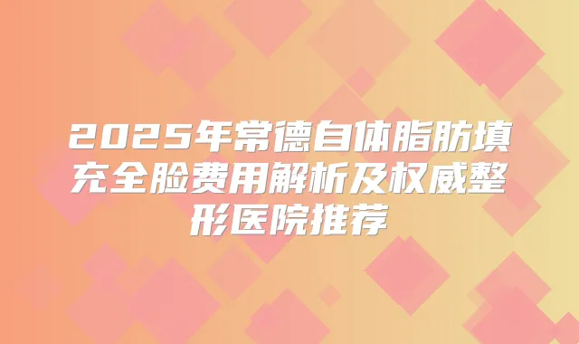 2025年常德自体脂肪填充全脸费用解析及整形医院推荐