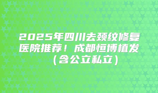 2025年四川去颈纹修复医院推荐!成都恒博植发(含公立私立)