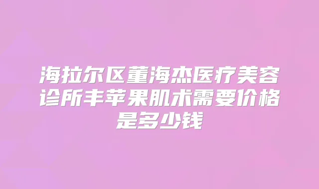 海拉尔区董海杰医疗美容诊所丰苹果肌术需要价格是多少钱