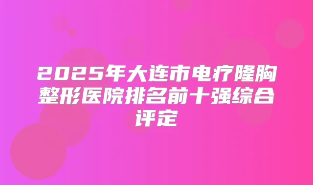 2025年大连市电疗隆胸整形医院排名前十强综合评定