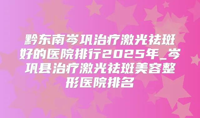 黔东南岑巩激光祛斑好的医院排行2025年_岑巩县激光祛斑美容整形医院排名