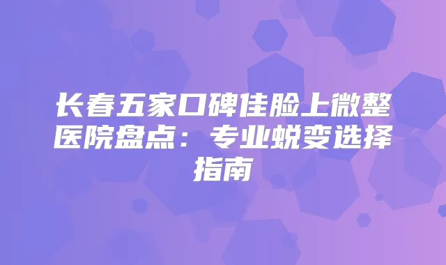 长春五家口碑佳脸上微整医院盘点:专业蜕变选择指南