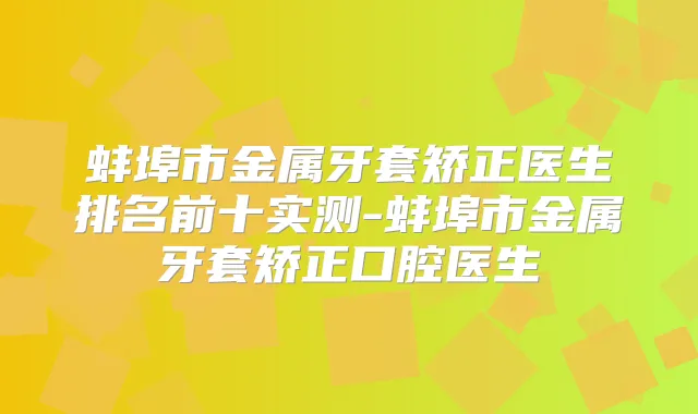 蚌埠市金属牙套矫正医生排名前十实测-蚌埠市金属牙套矫正口腔医生