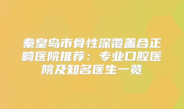 秦皇岛市骨性深覆盖合正畸医院推荐：专业口腔医院及知名医生一览