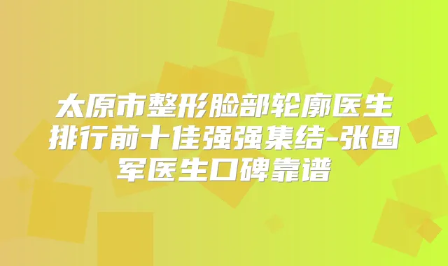 太原市整形脸部轮廓医生排行前十佳强强集结-张国军医生口碑靠谱
