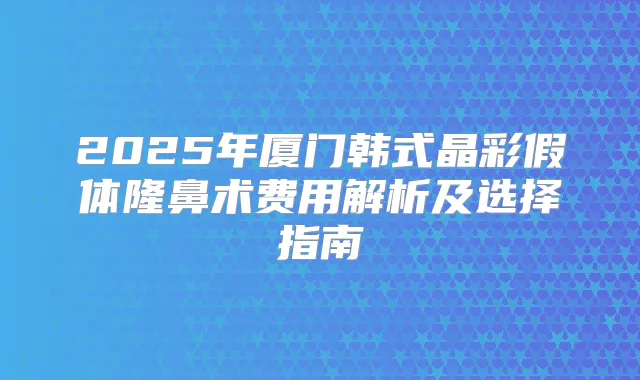 2025年厦门韩式晶彩假体隆鼻术费用解析及选择指南