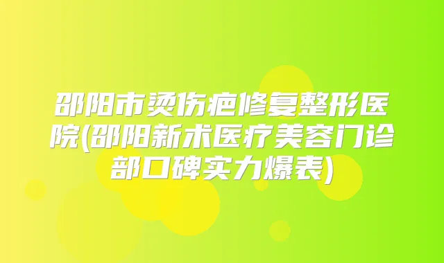 邵阳市烫伤疤修复整形医院(邵阳新术医疗美容门诊部口碑实力爆表)