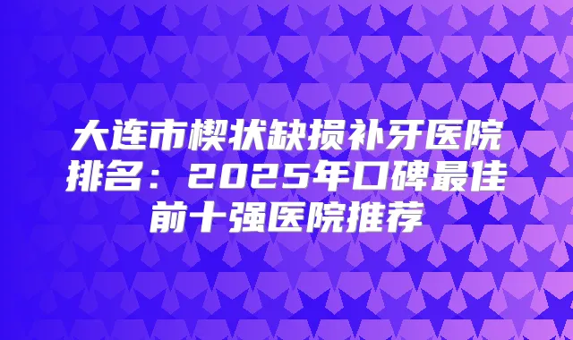 大连市楔状缺损补牙医院排名：2025年口碑佳前十强医院推荐