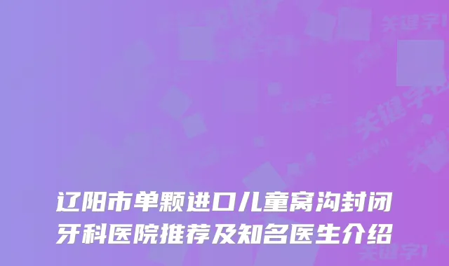 辽阳市单颗进口儿童窝沟封闭牙科医院推荐及知名医生介绍