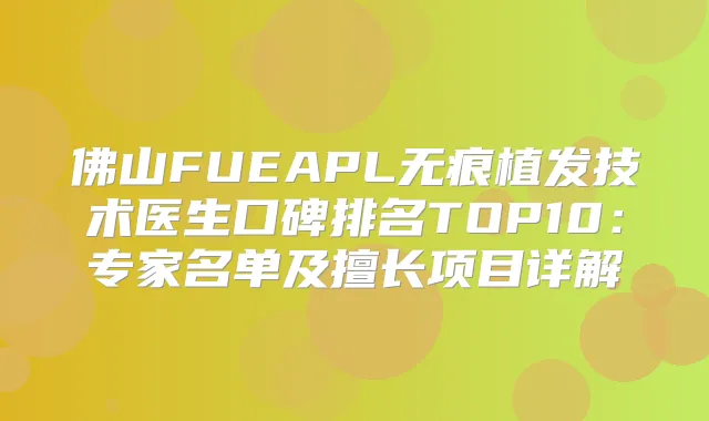 佛山FUEAPL无痕植发技术医生口碑排名TOP10：专家名单及擅长项目详解