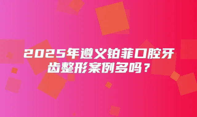 2025年遵义铂菲口腔牙齿整形案例多吗？