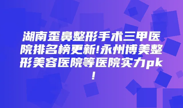 湖南歪鼻整形手术三甲医院排名榜更新!永州博美整形美容医院等医院实力pk!