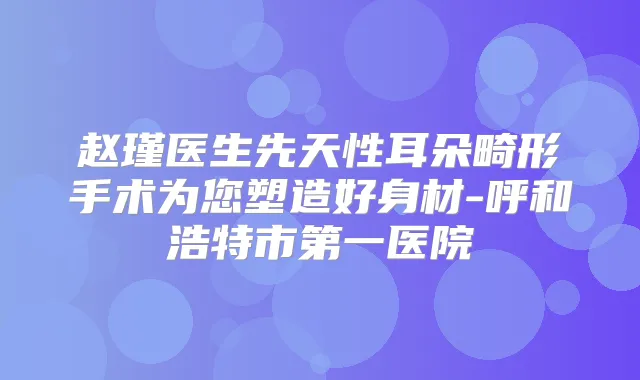 赵瑾医生先天性耳朵畸形手术为您塑造好身材-呼和浩特市第一医院