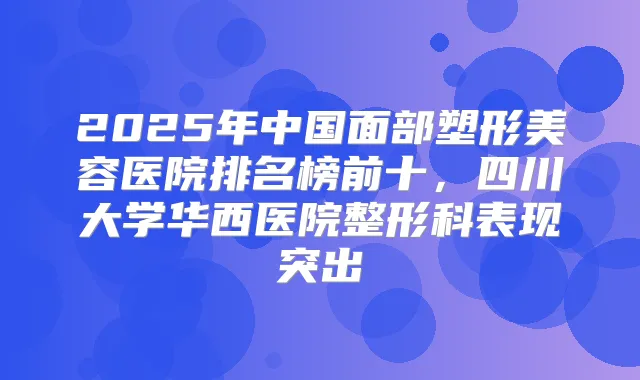 2025年中国面部塑形美容医院排名榜前十，四川大学华西医院整形科表现突出