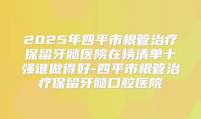 2025年四平市根管保留牙髓医院在榜清单十强谁做得好-四平市根管保留牙髓口腔医院