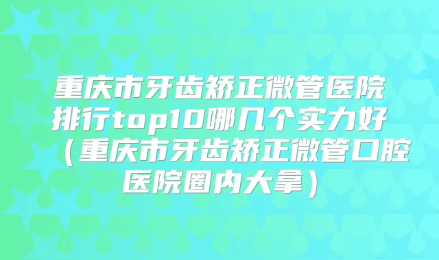 重庆市牙齿矫正微管医院排行top10哪几个实力好（重庆市牙齿矫正微管口腔医院圈内大拿）