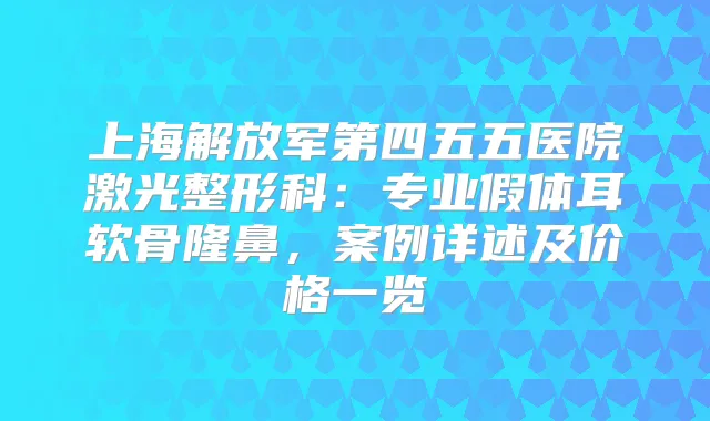 上海解放军第四五五医院激光整形科：专业假体耳软骨隆鼻，案例详述及价格一览