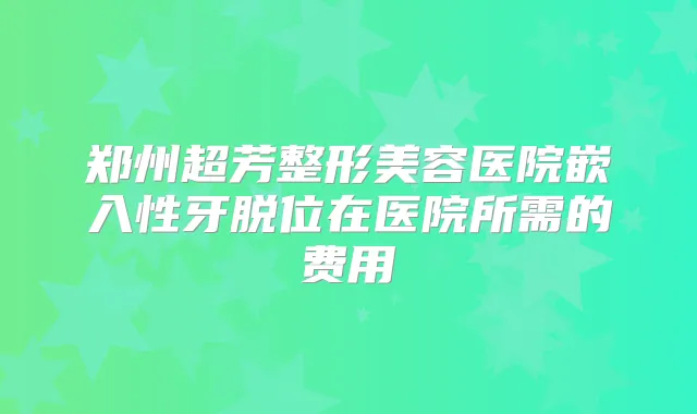 郑州超芳整形美容医院嵌入性牙脱位在医院所需的费用