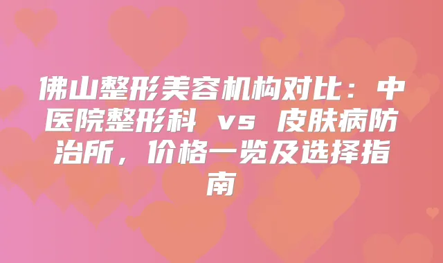 佛山整形美容机构对比：中医院整形科 vs 皮肤病防治所，价格一览及选择指南