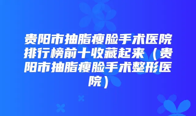 贵阳市抽脂瘦脸手术医院排行榜前十收藏起来(贵阳市抽脂瘦脸手术整形医院)