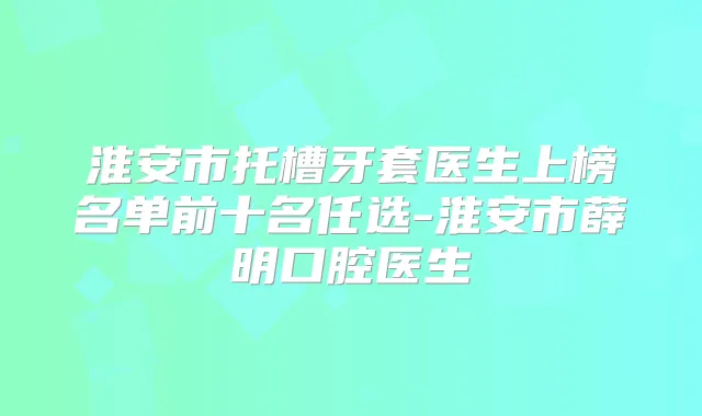 淮安市托槽牙套医生上榜名单前十名任选-淮安市薛明口腔医生