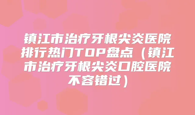 镇江市牙根尖炎医院排行热门TOP盘点（镇江市牙根尖炎口腔医院不容错过）