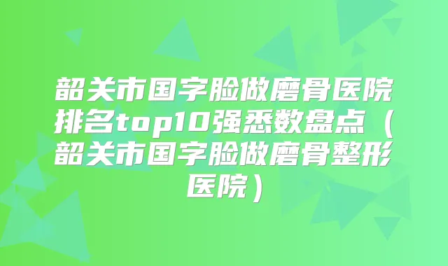 韶关市国字脸做磨骨医院排名top10强悉数盘点（韶关市国字脸做磨骨整形医院）