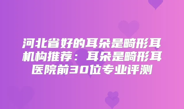 河北省好的耳朵是畸形耳机构推荐：耳朵是畸形耳医院前30位专业评测