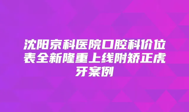 沈阳京科医院口腔科价位表全新隆重上线附矫正虎牙案例