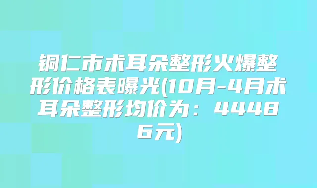 铜仁市术耳朵整形火爆整形价格表曝光(10月-4月术耳朵整形均价为：44486元)