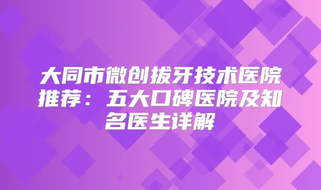 大同市微创拔牙技术医院推荐：五大口碑医院及知名医生详解