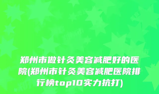 郑州市做针灸美容减肥好的医院(郑州市针灸美容减肥医院排行榜top10实力抗打)