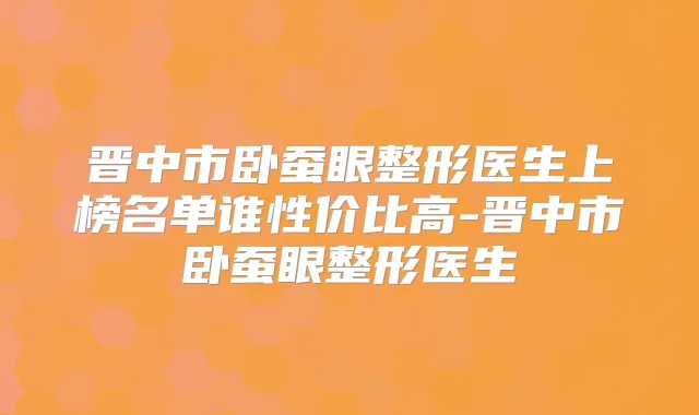 晋中市卧蚕眼整形医生上榜名单谁性价比高-晋中市卧蚕眼整形医生
