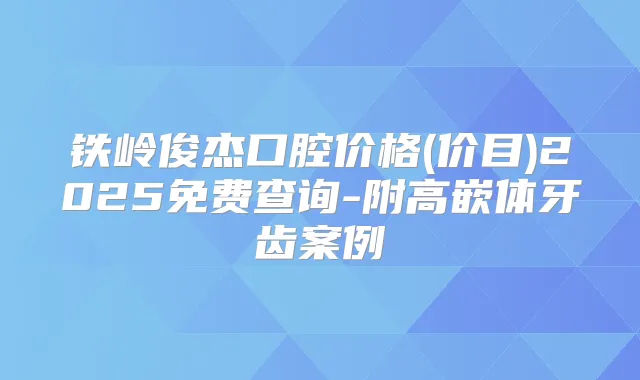 铁岭俊杰口腔价格(价目)2025免费查询-附高嵌体牙齿案例
