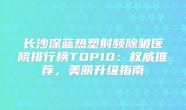 长沙深蓝热塑射频除皱医院排行榜TOP10:推荐,美丽升级指南
