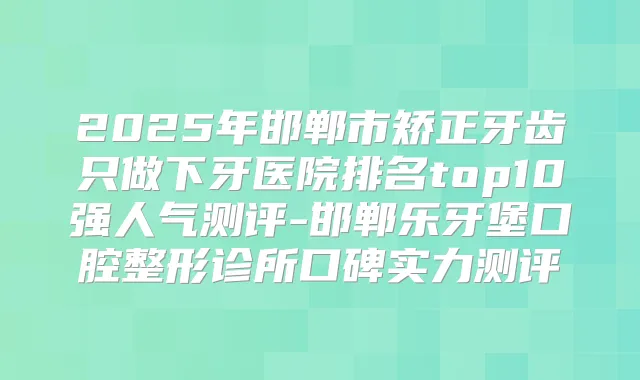 2025年邯郸市矫正牙齿只做下牙医院排名top10强人气测评-邯郸乐牙堡口腔整形诊所口碑实力测评