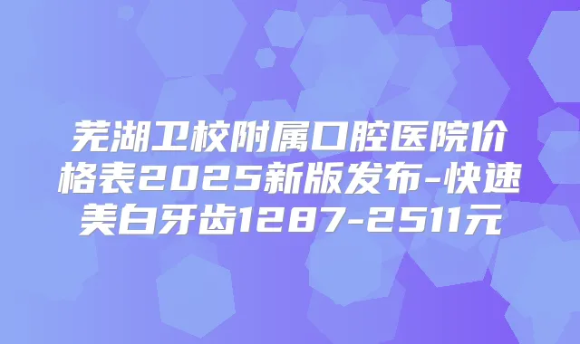 芜湖卫校附属口腔医院价格表2025新版发布-快速美白牙齿1287-2511元
