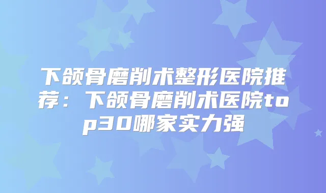 下颌骨磨削术整形医院推荐：下颌骨磨削术医院top30哪家实力强