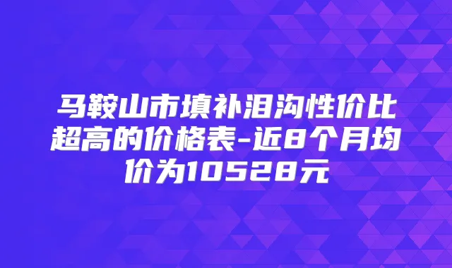 马鞍山市填补泪沟性价比超高的价格表-近8个月均价为10528元