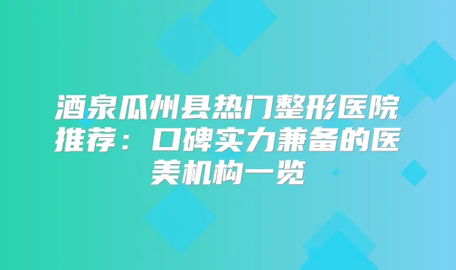 酒泉瓜州县热门整形医院推荐:口碑实力兼备的医美机构一览