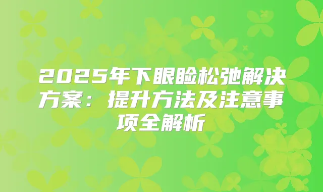 2025年下眼睑松弛解决方案：提升方法及注意事项全解析