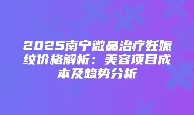 2025南宁微晶妊娠纹价格解析:美容项目成本及趋势分析