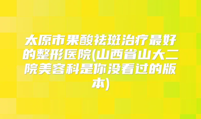 太原市果酸祛斑好的整形医院(山西省山大二院美容科是你没看过的版本)