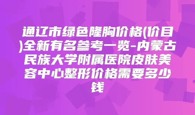 通辽市绿色隆胸价格(价目)全新有名参考一览-内蒙古民族大学附属医院皮肤美容中心整形价格需要多少钱