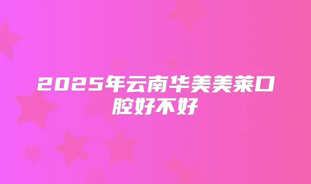 2025年云南华美美莱口腔好不好