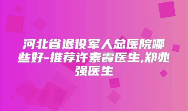 河北省退役军人总医院哪些好-推荐许素霞医生,郑兆强医生